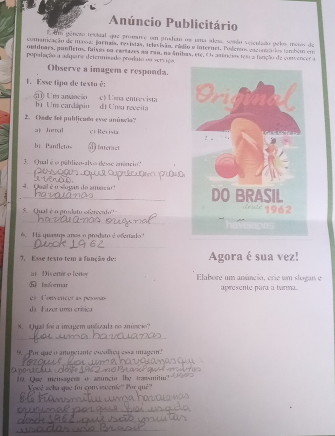 Anúncio Publicitário
E um género textual que promove um produto ou uma ídeia, sendo veiculado pelos meios de
comunicação de massa: jornais, revistas, televisão, rádio e internet. Podemos encontrá-los também em
outdoors, panfletos, faixas ou cartazes na rua, no ônibus, ete. Os anúncios tem a função de convencer a
população a adquirir determinado produto ou serviço.
Observe a imagem e responda.
1. Esse tipo de texto é:
ã) Um anúncio c) Uma entrevista
b) Um cardápio d) Uma receita
2. Onde foi publicado esse anúncio?
a Jornal c) Revista
b) Panfletos A Internet
3. Qual é o público-alvo desse anúncio?
_
4. Qual è o slogan do anúncio?
_
5. Qual é o produto oferecido?
_
6. Há quantos anos o produto é ofertado?
_
7. Esse texto tem a função de: Agora é sua vez!
a) Divertir o leitor Elabore um anúncio. crie um slogan e
b Informar apresente para a turma.
e) Convencer as pessoas
d) Fazer uma critica
8. Qyal foi a imagem uulizada no anúncio?
_
_
9. Por que o anunciante escolhey essa imagem?
_
aparece
10. Que mensagern o anúncio the transmitiu?
Você acha que foi convincente? Por quê?
_
_
_
_
_