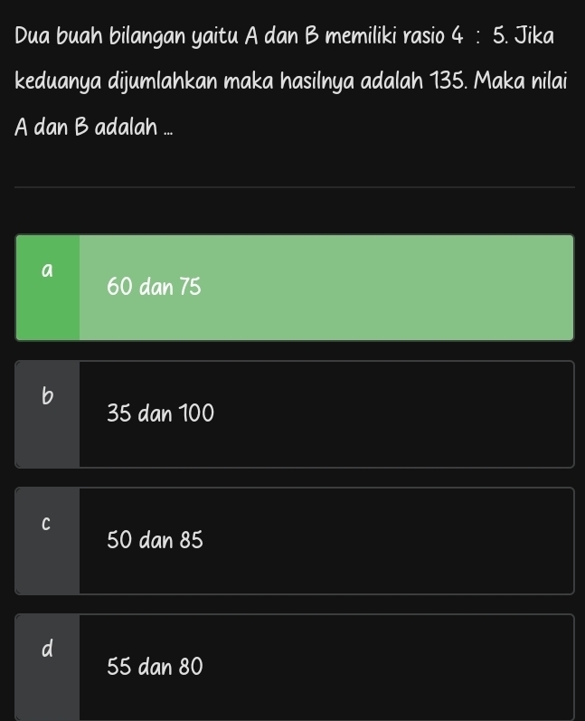 Dua buah bilangan yaitu A dan B memiliki rasio 4:5. Jika
keduanya dijumlahkan maka hasilnya adalah 135. Maka nilai
A dan B adalah ...
a 60 dan 75
b
35 dan 100
C
50 dan 85
55 dan 80