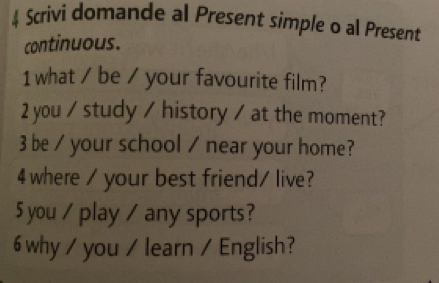 Scrivi domande al Present simple o al Present 
continuous. 
1 what / be / your favourite film? 
2 you / study / history / at the moment? 
3 be / your school / near your home? 
4 where / your best friend/ live? 
5 you / play / any sports? 
6 why / you / learn / English?