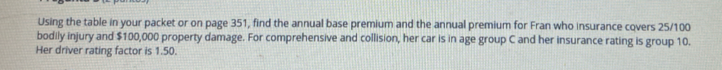 Using the table in your packet or on page 351, find the annual base premium and the annual premium for Fran who insurance covers 25/100
bodily injury and $100,000 property damage. For comprehensive and collision, her car is in age group C and her insurance rating is group 10. 
Her driver rating factor is 1.50.