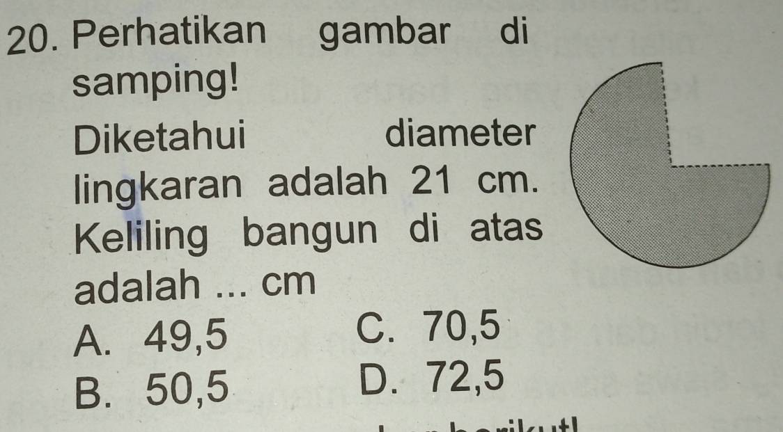 Perhatikan gambar di
samping!
Diketahui diameter
lingkaran adalah 21 cm.
Keliling bangun di atas
adalah ... cm
A. 49,5
C. 70,5
B. 50,5 D. 72,5