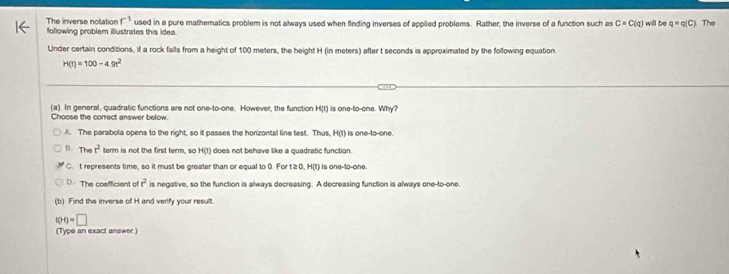 The inverse notation r^(-1) used in a pure mathematics problem is not always used when finding inverses of applied problems. Rather, the inverse of a function such as C=C(q) will be q=q(C) The
following problem illustrates this idea.
Under certain conditions, if a rock falls from a height of 100 meters, the height H (in meters) after t seconds is approximated by the following equation
H(t)=100-4.9t^2
(a) In general, quadratic functions are not one-to-one. However, the function H(t) is one-to-one. Why?
Choose the correct answer below.
A. The parabola opens to the right, so it passes the horizontal line test. Thus, H(t) is one-to-one.
D. Thể t^2 term is not the first term, so H(t) does not behave like a quadratic function.
C. t represents time, so it must be greater than or equal to 0. For ≥ 0 D. H(t) is one-to-one.
D The coeflicient of t^2 is negative, so the function is always decreasing. A decreasing function is always one-to-one
(b) Find the inverse of H and verify your result.
t(H)=□
(Type an exact answer.)