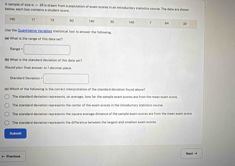 A sample of size n=10 is drawn from a population of exam scores in an introductory statistics course. The data are shown
below, each box contains a student score.
140 17 72 93 140 32 140 7 64 32
Use the Quantitative Variables statistical tool to answer the following.
(a) What is the range of this data set?
Rang b=□
(b) What is the standard deviation of this data set?
Round your final answer to 1 decimal place.
Standard Deviation = =□ 
(c) Which of the following is the correct interpretation of the standard deviation found above?
The standard deviation represents, on average, how far the sample exam scores are from the mean exam score.
The standard deviation represents the center of the exam scores in the introductory statistics course.
The standard deviation represents the square average distance of the sample exam scores are from the mean exam score.
The standard deviation represents the difference between the largest and smallest exam scores.
Submit
Previous Next →