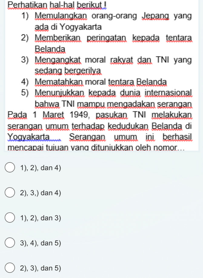 Perhatikan hal-hal berikut !
1) Memulangkan orang-orang Jepang yang
ada di Yogyakarta
2) Memberikan peringatan kepada tentara
Belanda
3) Mengangkat moral rakyat dan TNI yang
sedang bergerilya
4) Mematahkan moral tentara Belanda
5) Menunjukkan kepada dunia internasional
bahwa TNI mampu mengadakan serangan
Pada 1 Maret 1949, pasukan TNI melakukan
serangan umum terhadap kedudukan Belanda di
Yogyakarta Serangan umum ini berhasil
mencapai tuiuan vanq dituniukkan oleh nomor...
1), 2), dan 4)
2), 3,) dan 4)
1), 2), dan 3)
3), 4), dan 5)
2), 3), dan 5)