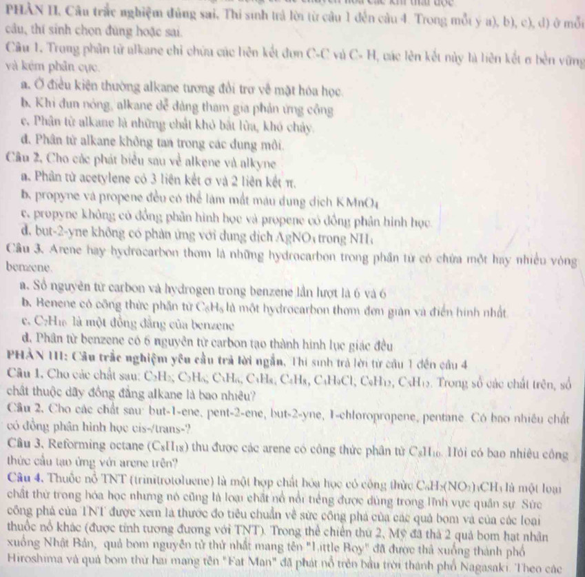 PHÀN II, Câu trắc nghiệm đủng sai. Thi sinh trả lời từ cầu 1 đến câu 4. Trong mỗi ý a), b), c), d) ở mỗi
câu, thí sinh chọn đùng hoặc sai
Câu 1. Trong phân tử alkane chỉ chứu các liên kết đơn C-C và C- H, các lên kết này là liên kết σ bên vững
và kém phân cực.
a. Ở điều kiện thường alkane tương đổi trơ về mặt hóa học.
b Khi đun nóng, alkane dễ dàng tham gia phản ứng công
e. Phân từ alkane là những chất khỏ bắt lửa, khó chảy.
đ. Phân tử alkane không tan trong các dung môi.
Câu 2, Cho các phát biểu sau về alkene và alkyne
a. Phân từ acetylene có 3 liên kết ơ và 2 liên kết π.
b propyne và propene đều có thể làm mất máu dung dịch KMnO4
c. propyne không có đồng phân hình học và propene có đồng phân hình học
d. but-2-yne không có phản ứng với dụng dịch AgNO; trong NH,
Câu 3. Arene hay hydrocarbon thơm là những hydrocarbon trong phần tử có chứa một hay nhiều vòng
benzene.
a. Số nguyên từ carbon và hydrogen trong benzene lần lượt là 6 và 6
b. Benene có công thức phần từ C_6H_6 là một hydrocarbon thơm đơn gián và điển hình nhất
c. C7H1 là một đồng đẳng của benzene
d. Phân từ benzene có 6 nguyên từ carbon tạo thành hình lục giác đều
PHÀN III: Cầu trắc nghiệm yêu cầu trả lời ngắn, Thi sinh trả lời từ cầu 1 đến cầu 4
Câu 1, Cho các chất sau: C_2H_2 C_2H_6,CuH_6, C_3 Hạ, C₆H₈, C₄H₃Cl, C₆H₁2, C₃H₁5. Trong số các chất trên, số
chất thuộc dãy đồng đẳng alkane là bao nhiều?
Câu 2. Cho các chất sau: but-1-ene, pent-2-ene, but-2-yne, I-chloropropene, pentane. Có bao nhiều chất
có đồng phân hình học cis-/trans-?
Câu 3, Reforming octane (CsH₁s) thu được các arene có công thức phân từ CgH Hỏi có bao nhiêu công
thức cầu tạo ứng với arene trên?
Câu 4. Thuộc nổ TNT (trinitrotoluene) là một hợp chất hóa học có công thức CaH: NO_3) hCH là một loại
chất thừ trong hóa học nhưng nó cũng là loại chất nổ nổi tiếng được dùng trong lĩnh vực quân sự. Sức
công phá của TNT được xem là thước đo tiêu chuẩn về sức công phá của các quả bom và của các loại
thuốc nổ khác (được tính tương đương với TNT). Trong thể chiến thứ 2, Mỹ đã thả 2 quả bom hạt nhân
xuống Nhật Bản, quả bom nguyên tử thứ nhất mang tên "Little Boy" đã được thả xuống thành phố
Hiroshima và quả bom thứ hai mang tên "Fat Man" đã phát nổ trên bầu trời thành phố Nagasaki. Theo các