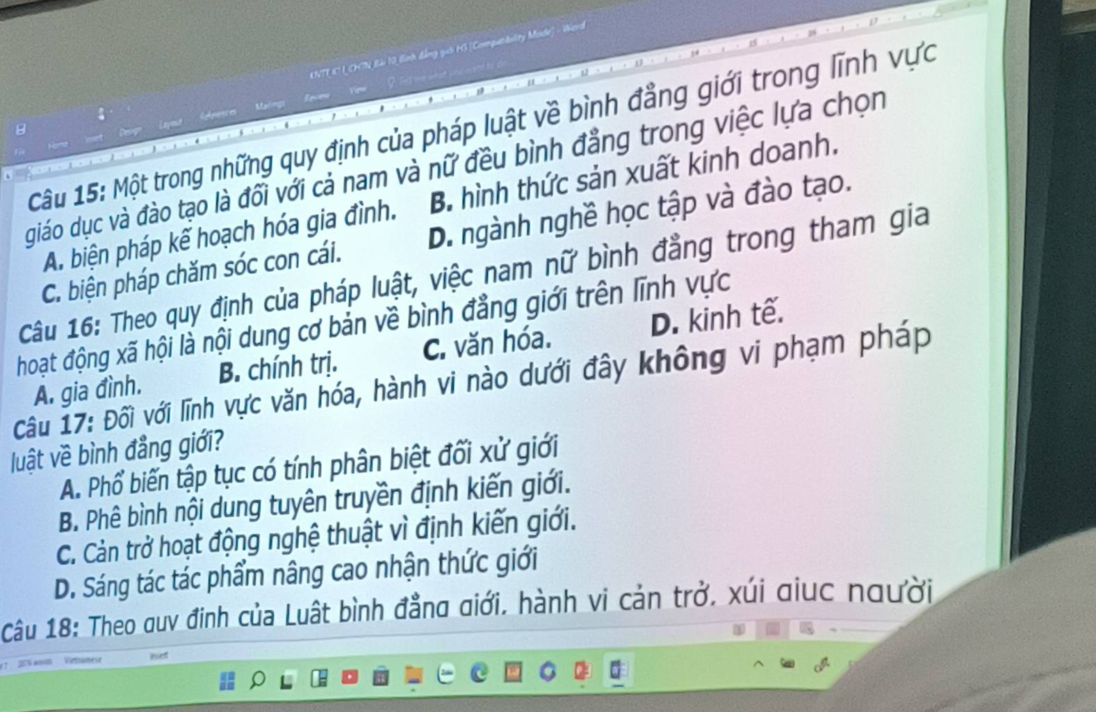 ENTT IT LCHTN Bải 10 lình đẳng guời HG [Computbulity Mode] - Werd
:
References Malings Revew Vew
Câu 15: Một trong những quy định của pháp luật về bình đẳng giới trong lĩnh vực
giáo dục và đào tạo là đối với cả nam và nữ đều bình đẳng trong việc lựa chọn
A. biện pháp kế hoạch hóa gia đình. B. hình thức sản xuất kinh doanh.
C. biện pháp chăm sóc con cái. D. ngành nghề học tập và đào tạo.
Câu 16: Theo quy định của pháp luật, việc nam nữ bình đẳng trong tham gia
hoạt động xã hội là nội dung cơ bản về bình đẳng giới trên lĩnh vực
A. gia đình. B. chính trị. C. văn hóa. D. kinh tế.
Câu 17: Đối với lĩnh vực văn hóa, hành vi nào dưới đây không vi phạm pháp
luật về bình đẳng giới?
A. Phổ biến tập tục có tính phân biệt đối xử giới
B. Phê bình nội dung tuyên truyền định kiến giới.
C. Cản trở hoạt động nghệ thuật vì định kiến giới.
D. Sáng tác tác phẩm nâng cao nhận thức giới
Câu 18: Theo quy đinh của Luật bình đẳng giới, hành vi cản trở, xúi giuc người
* 2 w Vehamei iet