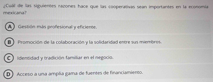 ¿Cuál de las siguientes razones hace que las cooperativas sean importantes en la economía
mexicana?
AGestión más profesional y eficiente.
B) Promoción de la colaboración y la solidaridad entre sus miembros.
C Identidad y tradición familiar en el negocio.
D Acceso a una amplia gama de fuentes de financiamiento.