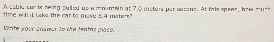 A cable car is being pulled up a mountain at 7.0 meters per second. At this speed, how much 
time will it take the car to move 8.4 meters? 
Write your answer to the tenths place.