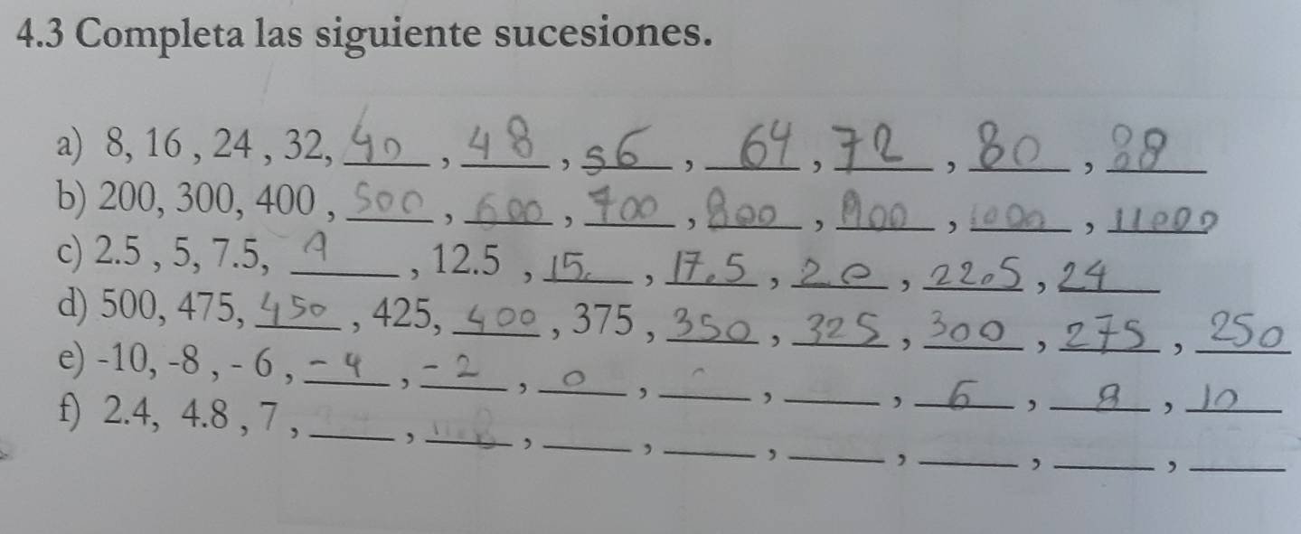 4.3 Completa las siguiente sucesiones. 
a) 8, 16 , 24 , 32,_ 
, ___, ._ 
, 
, 
_, 
_ 
b) 200, 300, 400 ,_ 
_, 
_, 
_、 
_. 
_, 
_, 
c) 2.5 , 5, 7.5, _, 12.5 ,_ ___, _ 
, 
, 
d) 500, 475, _, 425, _, 375 , ___,_ ,_ 
e) -10, -8 , - 6 ,_ 
, 
, _ 
_, 
_, 
_, 
f) 2.4, 4.8 , 7 ,_ 
_, 
_, 
_, 
_, 
_, 
_, 
_, 
_, 
_, 
_,