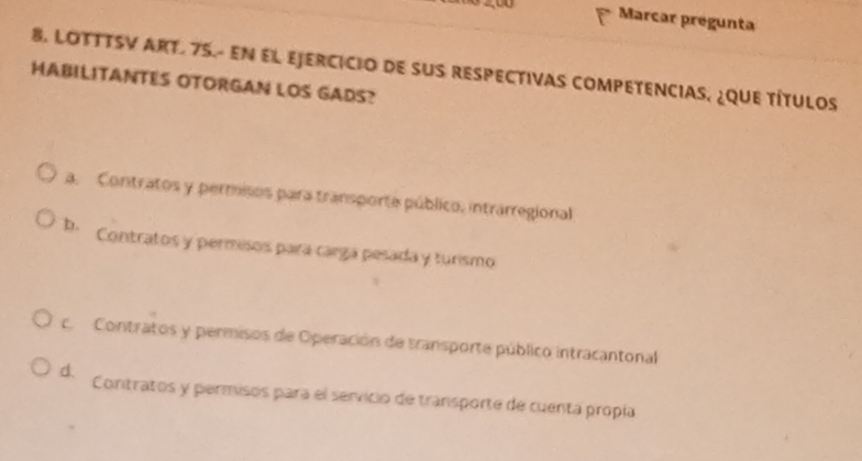 Marcar prégunta
8. LOTTTSV ART. 75.- EN EL EJERCICIO DE SUS RESPECTIVAS COMPETENCIAS, ¿QUE TÍTULOS
HABILITANTES OTORGAN LOS GADS?
a. Contratos y permisos para transporte público, intrarregional
b. Contratos y permisos para cargá pesada y turismo
c. Contratos y permisos de Operación de transporte público intracantonal
d. Contratos y permisos para el servicio de transporte de cuenta propía