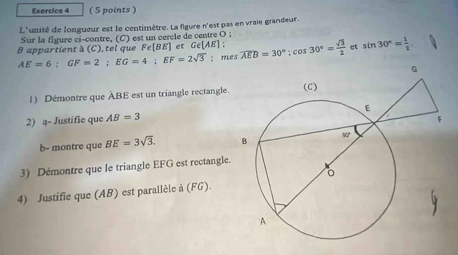 L'unité de longueur est le centimètre. La figure n'est pas en vraie grandeur.
Sur la figure ci-contre, (C) est un cercle de centre O ;
B appartient à (C), tel que Fe |BE ] et G∈ [AE] widehat AEB=30°;cos 30°= sqrt(3)/2  et sin 30°= 1/2 .
AE=6;GF=2;EG=4;EF=2sqrt(3); mes
1) Démontre que ÀBE est un triangle rectangle.
2) a- Justifie que AB=3
b- montre que BE=3sqrt(3).
3) Démontre que le triangle EFG est rectangle.
4) Justifie que (AB) est parallèle à (FG).