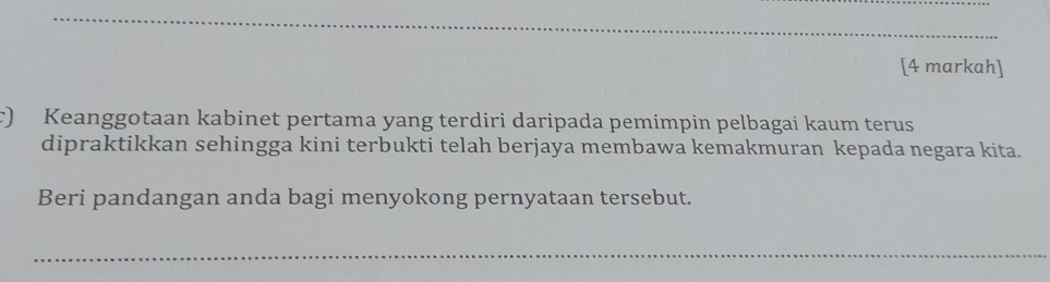 [4 markah] 
c) Keanggotaan kabinet pertama yang terdiri daripada pemimpin pelbagai kaum terus 
dipraktikkan sehingga kini terbukti telah berjaya membawa kemakmuran kepada negara kita. 
Beri pandangan anda bagi menyokong pernyataan tersebut. 
_