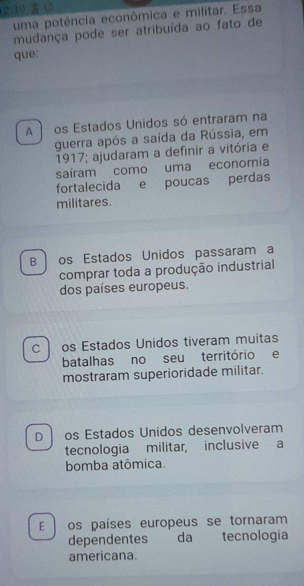 uma potência econômica e militar. Essa
mudança pode ser atribuída ao fato de
que:
A os Estados Unidos só entraram na
guerra após a saída da Rússia, em
1917; ajudaram a definir a vitória e
saíram como uma economia
fortalecida e poucas perdas
militares.
B os Estados Unidos passaram a
comprar toda a produção industrial
dos países europeus.
C l os Estados Unidos tiveram muitas
batalhas no seu território e
mostraram superioridade militar.
D os Estados Unidos desenvolveram
tecnologia militar, inclusive a
bomba atômica.
E os países europeus se tornaram
dependentes da tecnologia
americana.