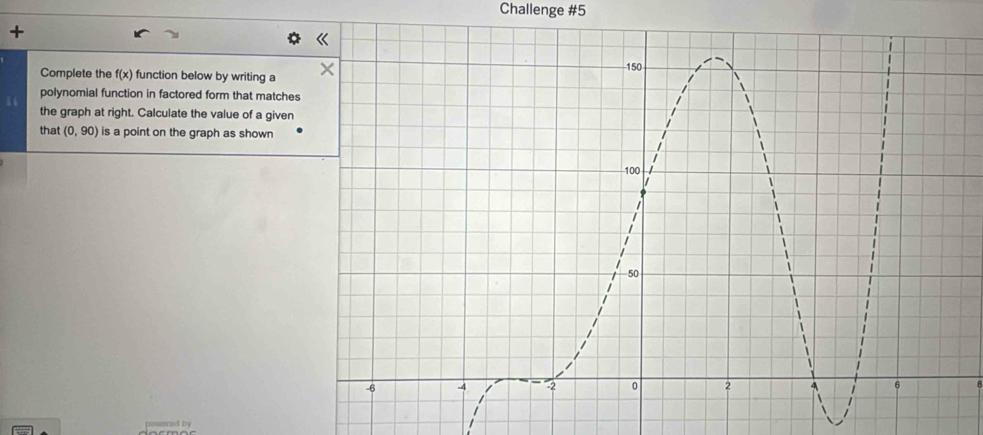 Challenge #5 
+ 
Complete the f(x) function below by writing a 
polynomial function in factored form that matches 
the graph at right. Calculate the value of a given 
that (0,90) is a point on the graph as shown 
|