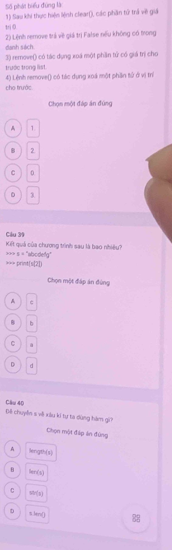 Số phát biểu đúng là:
1) Sau khí thực hiện lệnh clear(), các phần tứ trả về giá
trị 0.
2) Lệnh remove trả về giá trị False nếu không có trong
danh sách.
3) remove() có tác dụng xoá một phần tử có giá trị cho
trước trong list.
4) Lệnh remove() có tác dụng xoá một phần tử ở vị trí
cho trước.
Chọn một đáp án đúng
A 1.
B 2
C 0.
D 3.
Câu 39
Kết quả của chương trình sau là bao nhiều?
>>> s = "abcdefg"
>>> print(s[2])
Chọn một đáp án đúng
A C
B b
C a
。 d
Câu 40
Đề chuyên s về xâu kí tự ta dùng hàm gì?
Chọn một đáp án đúng
A length(s)
B len(s)
C str(s)
D s.len()