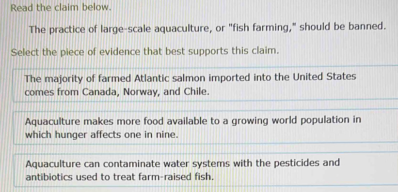 Read the claim below.
The practice of large-scale aquaculture, or "fish farming," should be banned.
Select the piece of evidence that best supports this claim.
The majority of farmed Atlantic salmon imported into the United States
comes from Canada, Norway, and Chile.
Aquaculture makes more food available to a growing world population in
which hunger affects one in nine.
Aquaculture can contaminate water systems with the pesticides and
antibiotics used to treat farm-raised fish.