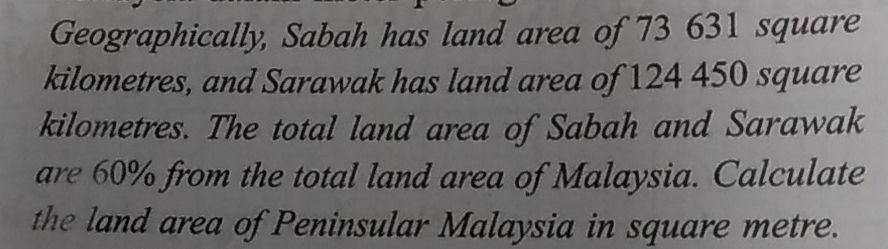 Geographically, Sabah has land area of 73 631 square
kilometres, and Sarawak has land area of 124 450 square
kilometres. The total land area of Sabah and Sarawak 
are 60% from the total land area of Malaysia. Calculate 
the land area of Peninsular Malaysia in square metre.