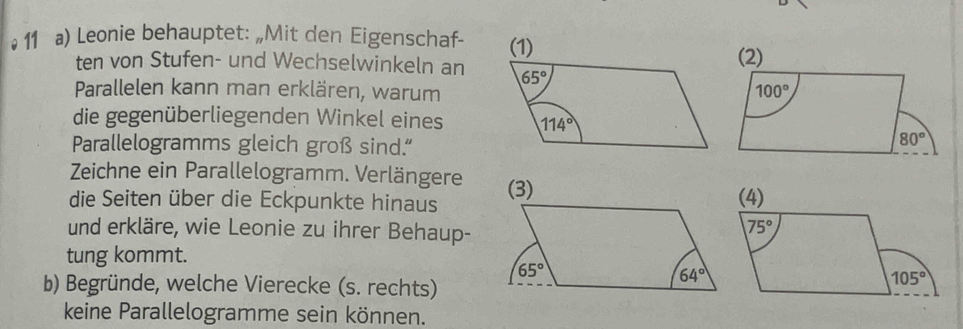 •  11 a) Leonie behauptet: „Mit den Eigenschaf- 
ten von Stufen- und Wechselwinkeln an
Parallelen kann man erklären, warum
die gegenüberliegenden Winkel eines
Parallelogramms gleich groß sind."
Zeichne ein Parallelogramm. Verlängere 
die Seiten über die Eckpunkte hinaus
und erkläre, wie Leonie zu ihrer Behaup-
tung kommt.
b) Begründe, welche Vierecke (s. rechts)
keine Parallelogramme sein können.