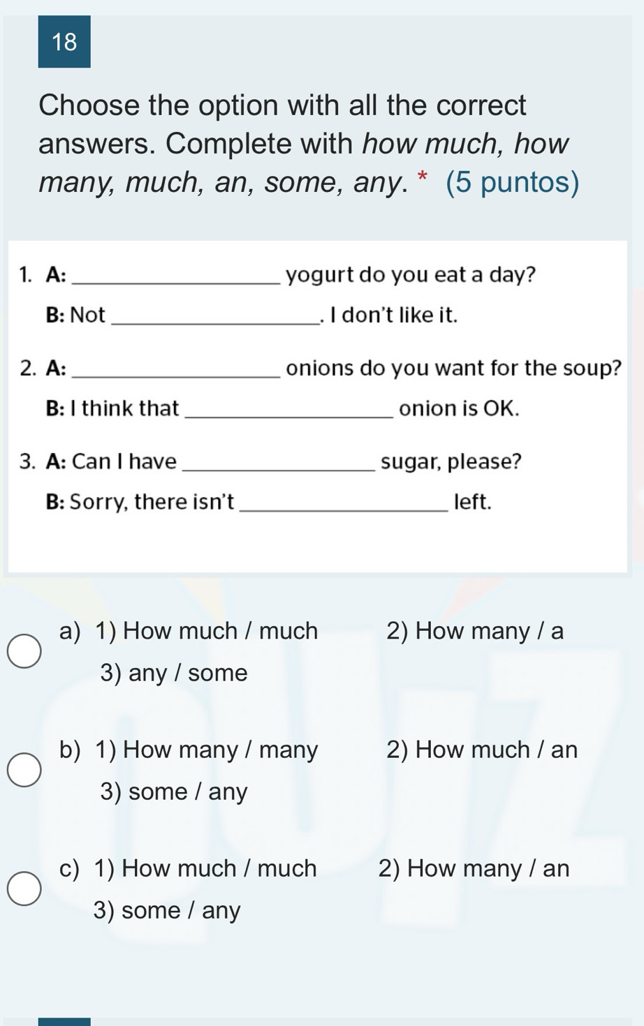 Choose the option with all the correct
answers. Complete with how much, how
many, much, an, some, any. * (5 puntos)
1. A:_ yogurt do you eat a day?
B: Not_ . I don't like it.
2. A: _onions do you want for the soup?
B: I think that _onion is OK.
3. A: Can I have_ sugar, please?
B: Sorry, there isn't _left.
a) 1) How much / much 2) How many / a
3) any / some
b) 1) How many / many 2) How much / an
3) some / any
c) 1) How much / much 2) How many / an
3) some / any