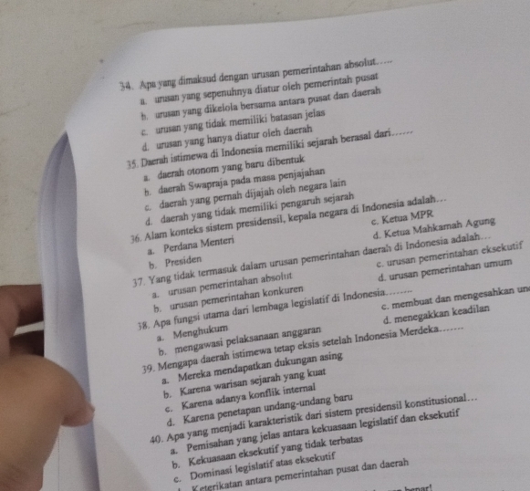 Apa yang dimaksud dengan urusan pemerintahan absolut
a. ursan yang sepenuhnya diatur oleh pemerintah pusat
h. urusan yang dikelola bersama antara pusat dan daerah
c. urusan yang tidak memiliki batasan jelas
d. urusan yang hanya diatur oleh daerah
35. Daerah istimewa di Indonesia memiliki sejarah berasal dari….
a. daerah otonom yang baru dibentuk
h. daerah Swapraja pada masa penjajahan
c. daerah yang pernah dijajah oleh negara lain
d. daerah yang tidak memiliki pengaruh sejarah
36. Alam konteks sistem presidensil, kepala negara di Indonesia adalah…
a. Perdana Menteri c. Ketua MPR
b. Presiden d. Ketua Mahkamah Agung
37. Yang tidak termasuk dalam urusan pemerintahan daerah di Indonesia adalah….
a. urusan pemerintahan absolut c. urusan pemerintahan eksekutif
b. urusan pemerintahan konkuren d. urusan pemerintahan umum
c. membuat dan mengesahkan un
38. Apa fungsi utama dari lembaga legislatif di Indonesia._
a. Menghukum
39. Mengapa daerah istimewa tetap eksis setelah Indonesia Merdeka....... d. menegakkan keadilan
b. mengawasi pelaksanaan anggaran
a. Mereka mendapatkan dukungan asing
b. Karena warisan sejarah yang kuat
c. Karena adanya konflik internal
d. Karena penetapan undang-undang baru
40. Apa yang menjadí karakteristik dari sistem presidensil konstitusional…
a. Pemisahan yang jelas antara kekuasaan legislatif dan eksekutif
b. Kekuasaan eksekutif yang tidak terbatas
c. Dominasi legislatif atas eksekutif
Keterikatan antara pemerintahan pusat dan daerah