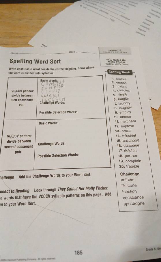 at
_



_. Morslary 
e 
r
rngular
obstruer
Name _Date _Lesson 13
They Called Her
Spelling Word Sort Spelting: VGÇCV Pater Molly Pitcher
Write each Basic Word beside the correct heading. Show where
the word is divided into syllables. Spelling Words
1. conflict
Basic Words 2. orphan
3. instant
VC/CCV pattern: 4. complex
divide between 5. simply
first consonant 6. burglar
pair Challenge Words: 7 laundry
8. laughter
Possible Selection Words: 9. employ
10. anchor
Basic Words: 11. merchant
12. improve
13. arctic
VCC/CV pattern: 14. mischief
divide between 15. childhood
second consonant Challenge Words: 16. purchase
pair 17. dolphin
Possible Selection Words: 18. partner
19. complain
20. tremble
hallenge Add the Challenge Words to your Word Sort. Challenge
anthem
nnect to Reading Look through They Called Her Molly Pitcher. illustrate
d words that have the VCCCV syllable patterns on this page. Add function
m to your Word Sort. conscience
apostrophe
Grade 5. Un
185
Mitth Navsourt Publating Compars: All righm renved