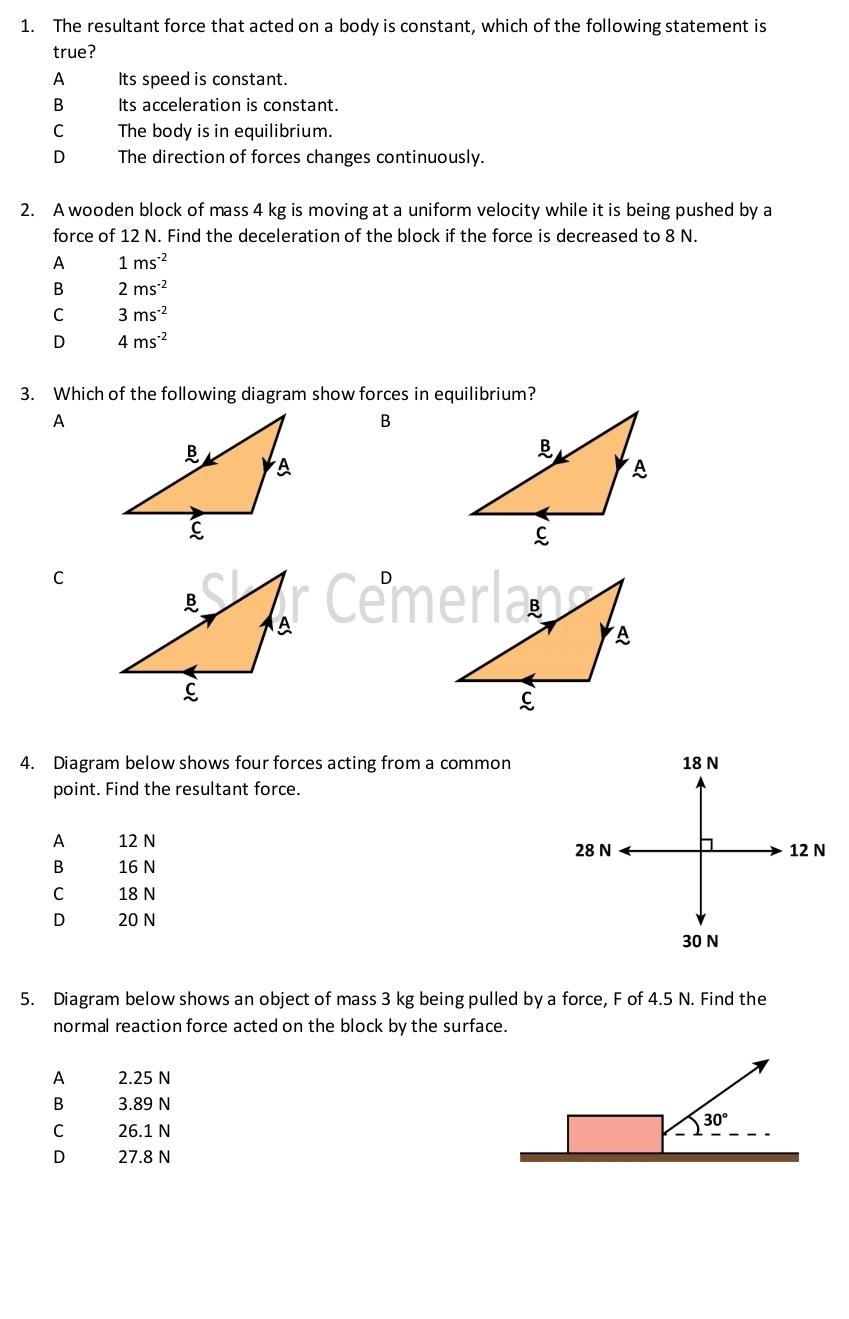 The resultant force that acted on a body is constant, which of the following statement is
true?
A Its speed is constant.
B Its acceleration is constant.
C The body is in equilibrium.
D The direction of forces changes continuously.
2. A wooden block of mass 4 kg is moving at a uniform velocity while it is being pushed by a
force of 12 N. Find the deceleration of the block if the force is decreased to 8 N.
A 1ms^(-2)
B 2ms^(-2)
C 3ms^(-2)
D 4ms^(-2)
3. Which of the following diagram show forces in equilibrium?
A
B
C
4. Diagram below shows four forces acting from a common 18 N
point. Find the resultant force.
A 12 N
28 N 12 N
B 16 N
C 18 N
D 20 N
30 N
5. Diagram below shows an object of mass 3 kg being pulled by a force, F of 4.5 N. Find the
normal reaction force acted on the block by the surface.
A 2.25 N
B 3.89 N
C 26.1 N
30°
D 27.8 N