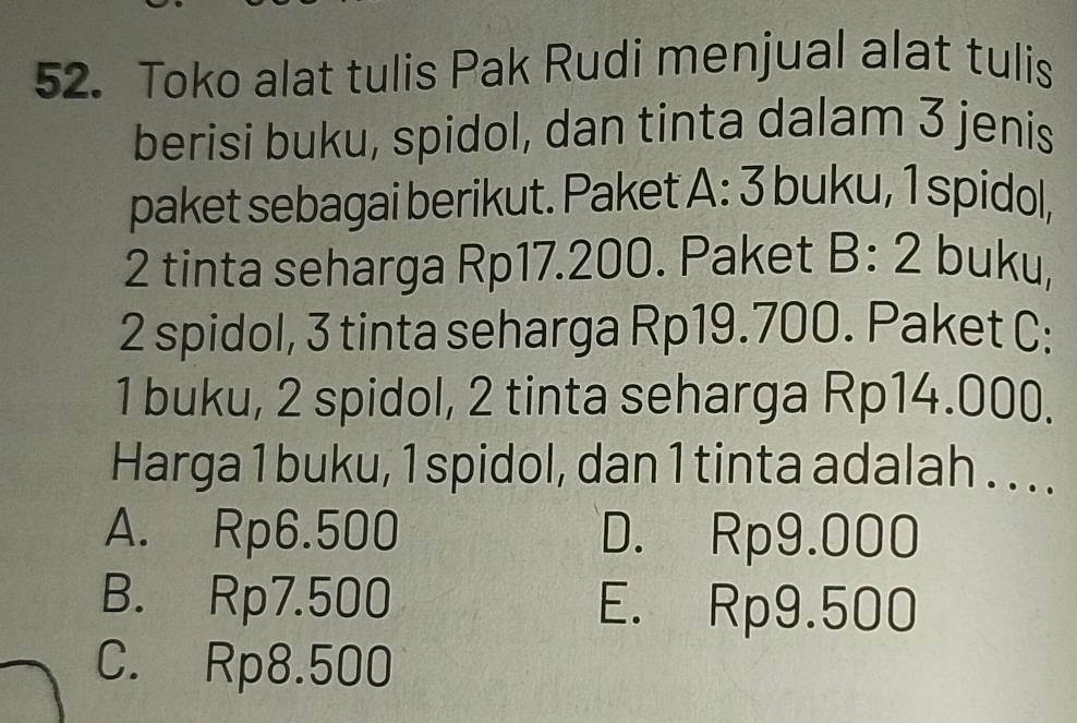 Toko alat tulis Pak Rudi menjual alat tulis
berisi buku, spidol, dan tinta dalam 3 jenis
paket sebagai berikut. Paket A: 3 buku, 1 spidol,
2 tinta seharga Rp17.200. Paket B:2 buku,
2 spidol, 3 tinta seharga Rp19.700. Paket C:
1 buku, 2 spidol, 2 tinta seharga Rp14.000.
Harga 1 buku, 1 spidol, dan 1 tinta adalah . . ..
A. Rp6.500 D. Rp9.000
B. Rp7.500 E. Rp9.500
C. Rp8.500