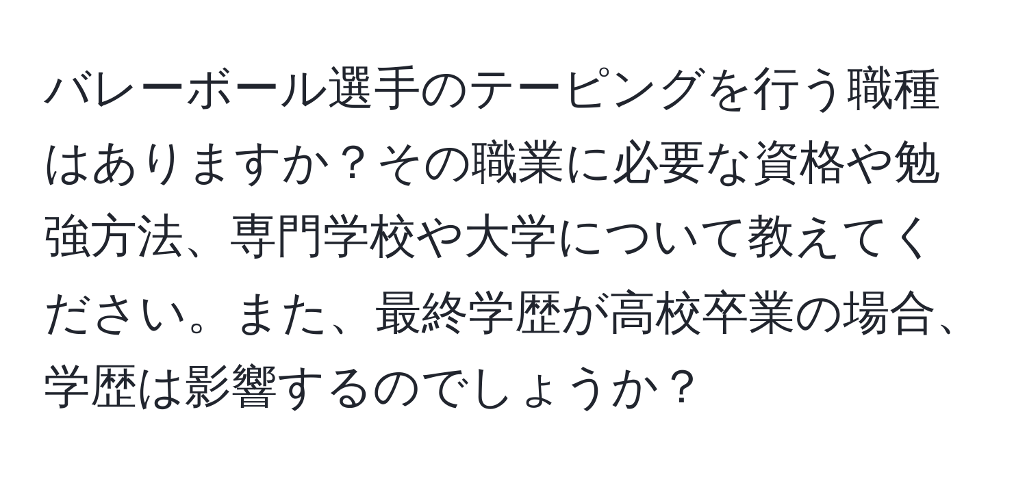 バレーボール選手のテーピングを行う職種はありますか？その職業に必要な資格や勉強方法、専門学校や大学について教えてください。また、最終学歴が高校卒業の場合、学歴は影響するのでしょうか？