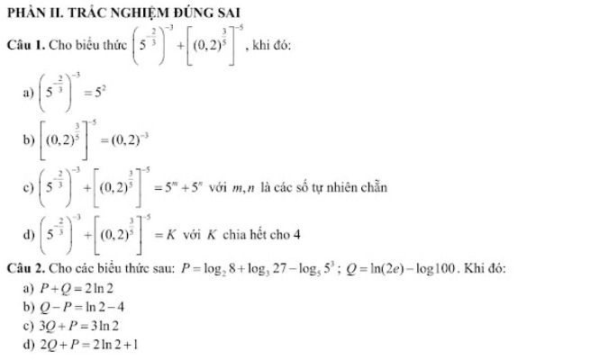 phÀN II. trÁC ngHiệM đÚng sai 
Câu 1. Cho biểu thức (5^(-frac 2)3)^-3+[(0,2)^ 3/5 ]^-5 , khi đó: 
a) (5^(-frac 2)3)^-3=5^2
b) [(0,2)^ 3/5 ]^-5=(0,2)^-3
c) (5^(-frac 2)3)^-3+[(0,2)^ 3/5 ]^-5=5^m+5^n với m,n là các số tự nhiên chẵn 
d) (5^(-frac 2)3)^-3+[(0.2)^ 3/5 ]^-5=K với K chia hết cho 4 
Câu 2. Cho các biểu thức sau: P=log _28+log _327-log _55^3; Q=ln (2e)-log 100. Khi đó: 
a) P+Q=2ln 2
b) Q-P=ln 2-4
c) 3Q+P=3ln 2
d) 2Q+P=2ln 2+1