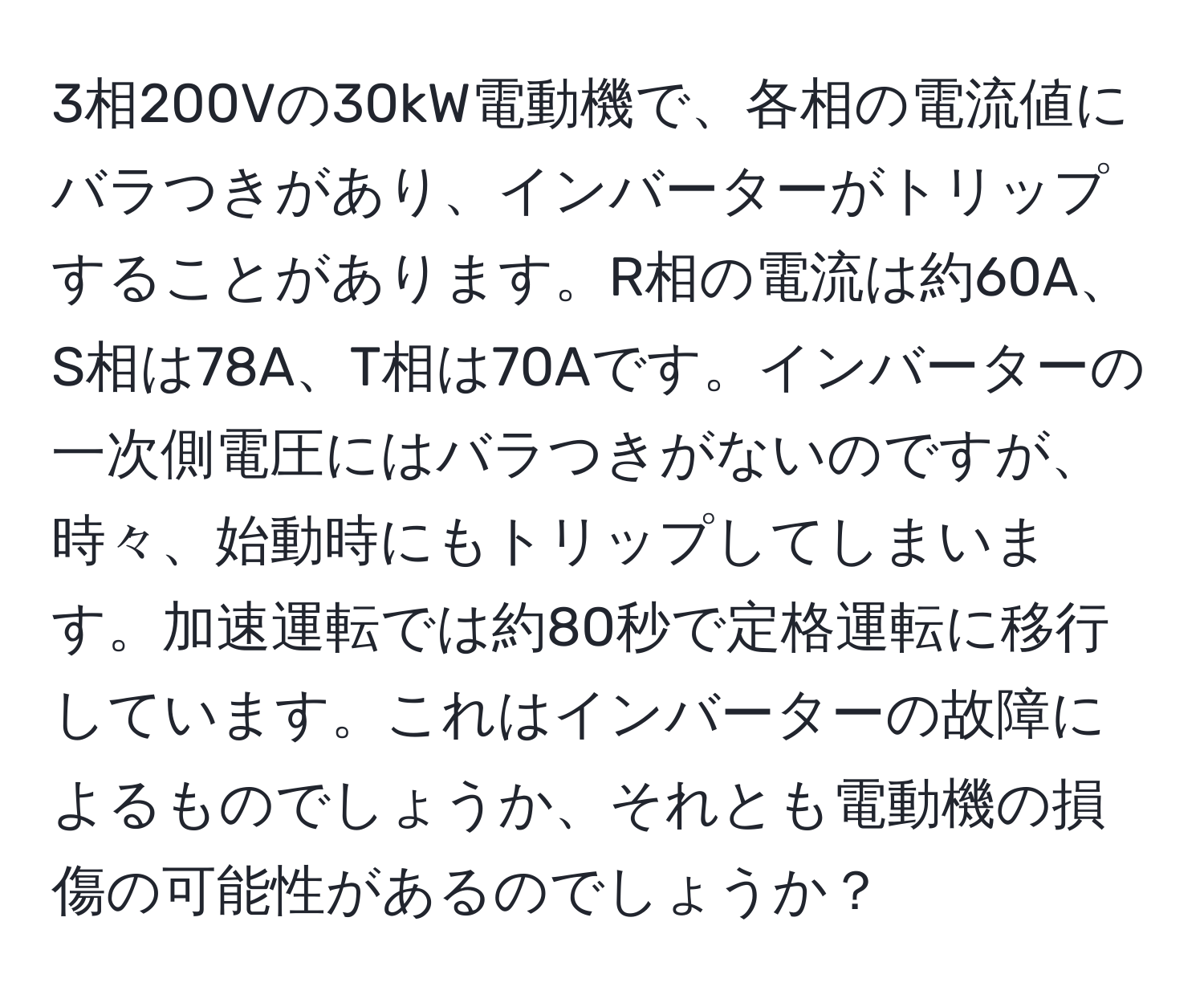 3相200Vの30kW電動機で、各相の電流値にバラつきがあり、インバーターがトリップすることがあります。R相の電流は約60A、S相は78A、T相は70Aです。インバーターの一次側電圧にはバラつきがないのですが、時々、始動時にもトリップしてしまいます。加速運転では約80秒で定格運転に移行しています。これはインバーターの故障によるものでしょうか、それとも電動機の損傷の可能性があるのでしょうか？