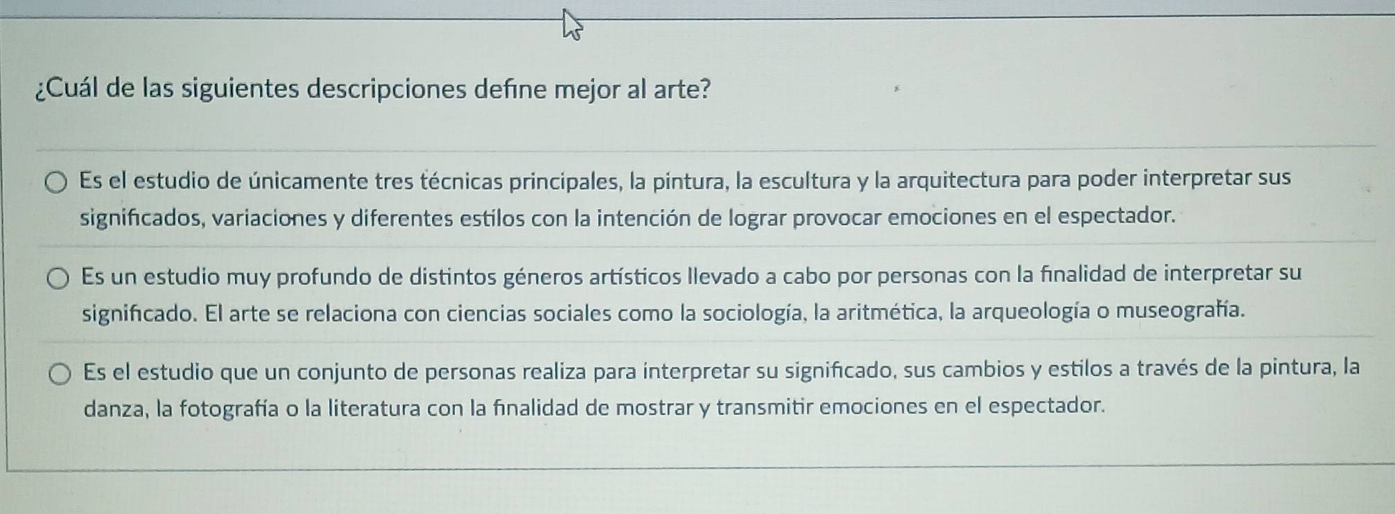 ¿Cuál de las siguientes descripciones defíne mejor al arte?
Es el estudio de únicamente tres técnicas principales, la pintura, la escultura y la arquitectura para poder interpretar sus
significados, variaciones y diferentes estilos con la intención de lograr provocar emociones en el espectador.
Es un estudio muy profundo de distintos géneros artísticos llevado a cabo por personas con la finalidad de interpretar su
significado. El arte se relaciona con ciencias sociales como la sociología, la aritmética, la arqueología o museografía.
Es el estudio que un conjunto de personas realiza para interpretar su significado, sus cambios y estilos a través de la pintura, la
danza, la fotografía o la literatura con la finalidad de mostrar y transmitir emociones en el espectador.