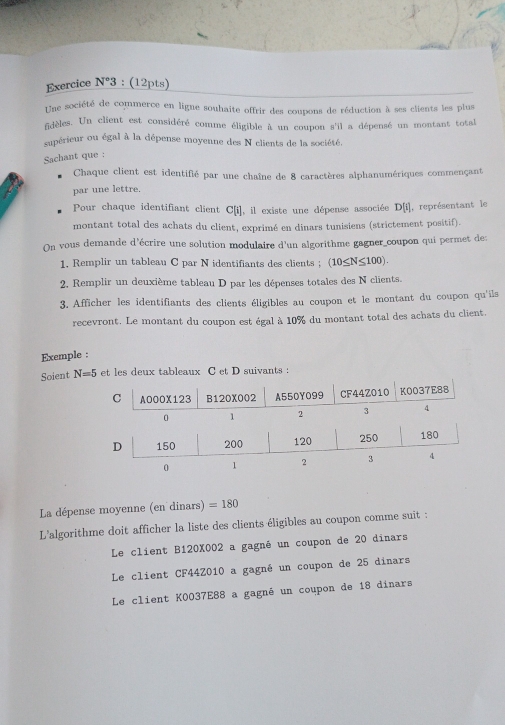 Exercice N°3 : (12pts)
Une société de commerce en ligne souhaite offrir des coupons de réduction à ses clients les plus
fidèles. Un client est considéré comme éligible à un coupon s'il a dépensé un montant total
supérieur ou égal à la dépense moyenne des N clients de la société.
Sachant que :
Chaque client est identifié par une chaîne de 8 caractères alphanumériques commençant
par une lettre.
Pour chaque identifiant client C[i], il existe une dépense associée D[i] , représentant le
montant total des achats du client, exprimé en dinars tunisiens (strictement positif).
On vous demande d'écrire une solution modulaire d'un algorithme gagner_coupon qui permet de:
1, Remplir un tableau C par N identifiants des clients ; (10≤ N≤ 100). 
2, Remplir un deuxième tableau D par les dépenses totales des N clients.
3. Afficher les identifiants des clients éligibles au coupon et le montant du coupon qu'ils
recevront. Le montant du coupon est égal à 10% du montant total des achats du client.
Exemple :
Soient N=5 et les deux tableaux C et D suivants :
La dépense moyenne (en dinars) =180
L'algorithme doit afficher la liste des clients éligibles au coupon comme suit :
Le client B120X002 a gagné un coupon de 20 dinars
Le client CF44Z010 a gagné un coupon de 25 dinars
Le client K0037E88 a gagné un coupon de 18 dinars