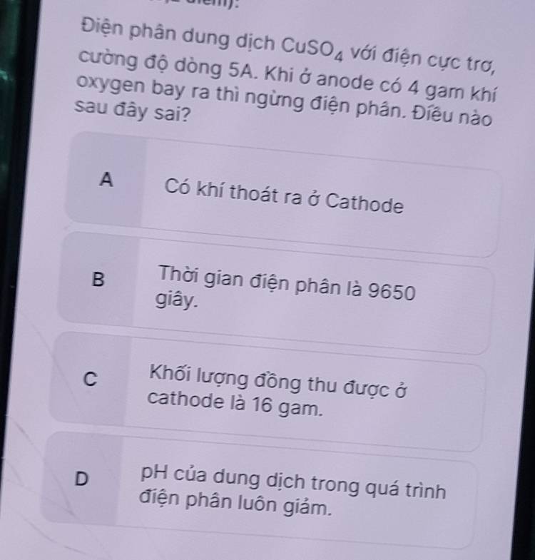 emy.
Điện phân dung dịch CuSO_4 với điện cực trơ,
cường độ dòng 5A. Khi ở anode có 4 gam khí
oxygen bay ra thì ngừng điện phân. Điều nào
sau đây sai?
A Có khí thoát ra ở Cathode
B Thời gian điện phân là 9650
giây.
C Khối lượng đồng thu được ở
cathode là 16 gam.
D pH của dung dịch trong quá trình
điện phân luôn giảm.