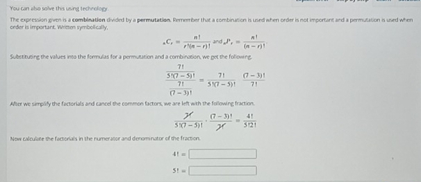 You can also solve this using technology. 
The expression given is a combination divided by a permutation. Remember that a combination is used when order is not important and a permutation is used when 
order is important. Written symbolically,
_nC_r= n!/r!(n-r)! and_nP_r= n!/(n-r)! . 
Substituting the values into the formulas for a permutation and a combination, we get the following,
frac  7!/5!(7-5)!  7!/(7-3)! = 7!/5!(7-5)!  ((7-3)!)/7! 
After we simplify the factorials and cancel the common factors, we are left with the following fraction.
 7!/5!(7-5)! ·  ((7-3)!)/7! = 4!/5!2! 
Now calculate the factorials in the numerator and denominator of the fraction.
4!=□
5!=□