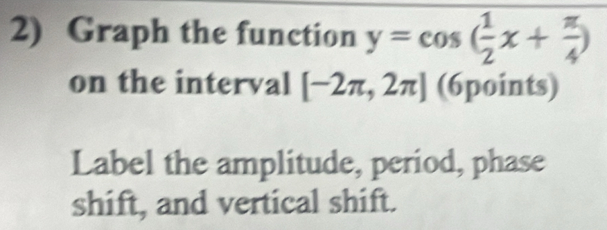 Graph the function y=cos ( 1/2 x+ π /4 )
on the interval [-2π ,2π ] (6points) 
Label the amplitude, period, phase 
shift, and vertical shift.