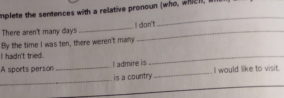 mplete the sentences with a relative pronoun (who, which, wi 
There aren't many days _I don't 
_ 
By the time I was ten, there weren't many 
I hadn't tried. 
_ 
_ 
A sports person _I admire is 
I would like to visit. 
_ 
is a country