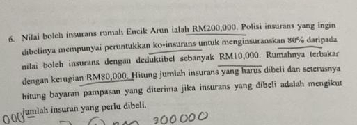 Nilai boleh insurans rumahı Encik Arun ialah RM200,000. Polisi insurans yang ingin 
dibelinya mempunyai peruntukkan ko-insurans untuk menginsuranskan 80% daripada 
nilai boleh insurans dengan deduktibel sebanyak RM10,000. Rumahnya terbakar 
dengan kerugian RM80,000. Hitung jumlah insurans yang harus dibeli dan seterusnya 
hitung bayaran pampasan yang diterima jika insurans yang dibeli adalah mengikut 
jumlah insuran yang perlu dibeli.