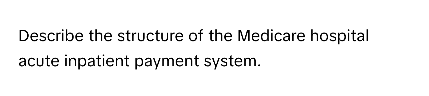 Describe the structure of the Medicare hospital acute inpatient payment system.