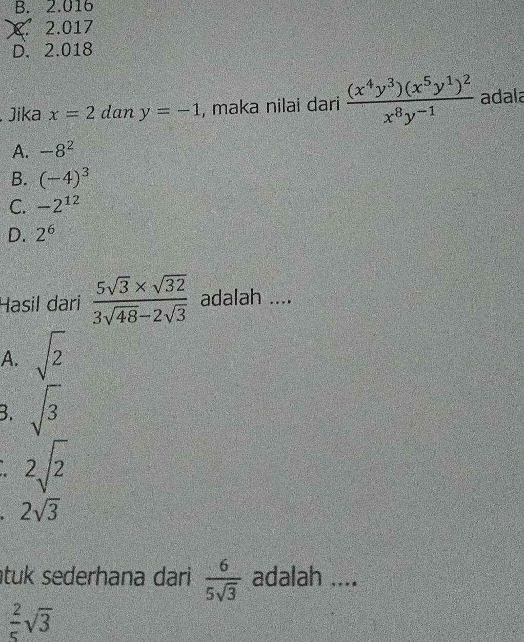 B. 2.016
X. 2.017
D. 2.018
Jika x=2 dan y=-1 , maka nilai dari frac (x^4y^3)(x^5y^1)^2x^8y^(-1) adala
A. -8^2
B. (-4)^3
C. -2^(12)
D. 2^6
Hasil dari  (5sqrt(3)* sqrt(32))/3sqrt(48)-2sqrt(3)  adalah ....
A. sqrt(2)
B. sqrt(3)
2sqrt(2)
2sqrt(3)
tuk sederhana dari  6/5sqrt(3)  adalah ....
 2/5 sqrt(3)