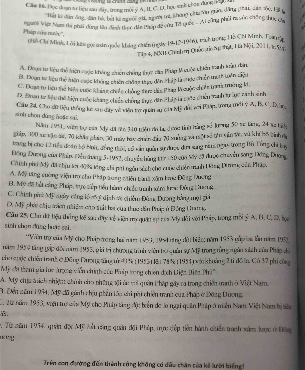 Đông Đương là chính đang trể nhàt
Cầu 16. Đọc đoạn tư liệu sau đây, trong mỗi ý A, B, C, D, học sinh chọn đúng hoạc S
*Bắt kì dản ông, đân bà, bất kì người giả, người trẻ, không chia tôn giáo, đăng phải, dân tộc. Hề là
người Việt Nam thi phải đừng lên đành thực dân Pháp để cứu Tổ quốc... Ai cũng phải ra sức chống thực dân
Pháp cứu nước'',
(Hồ Chí Minh, Lời kếu gọi toàn quốc kháng chiến (ngày 19-12-1946), trích trong: Hồ Chí Minh, Toàn tập,
Tập 4, NXB Chính trị Quốc gia Sự thật, Hà Nội, 2011, tr.534)
A. Đoạn tư liệu thể hiện cuộc kháng chiến chống thực dân Pháp là cuộc chiến tranh toàn dân.
B. Đoạn tư liệu thể hiện cuộc kháng chiến chống thực dân Pháp là cuộc chiến tranh toàn diện.
C. Đoạn tư liệu thể hiện cuộc kháng chiến chống thực dân Pháp là cuộc chiến tranh trường kì.
D. Đoạn tự liệu thể hiện cuộc kháng chiến chống thực dân Pháp là cuộc chiến tranh tự lực cánh sinh
Cầu 24. Cho dữ liệu thống kê sau đây về viện trợ quân sự của Mỹ đối với Pháp, trong mỗi ý A, B, C, D, học
sinh chọn đúng hoặc sai.
Năm 1951, viện trợ của Mỹ đã lên 340 triệu đô la, được tính bằng số lương 50 xe tăng, 24 xe thiến
giáp, 300 xe vận tải, 70 khẩu pháo, 30 máy bay chiến đấu 70 xuồng và một số tàu vận tải, vũ khí bộ binh đủ
trang bị cho 12 tiểu đoàn bộ binh, đồng thời, cố vấn quân sự được đưa sang nằm ngay trong Bộ Tổng chỉ huy
Đông Dương của Pháp. Đến tháng 5-1952, chuyến hàng thứ 150 của Mỹ đã được chuyển sang Đông Dương,
Chính phủ Mỹ đã chịu tới 40% tổng chí phí ngân sách cho cuộc chiến tranh Đông Dương của Pháp.
A. Mỹ tăng cường viện trợ cho Pháp trong chiến tranh xâm lược Đông Dương.
B. Mỹ đã hất cẳng Pháp, trực tiếp tiến hành chiến tranh xâm lược Đông Dương.
C. Chính phủ Mỹ ngày càng lộ rõ ý định tái chiếm Đông Dương bằng mọi giá.
D. Mỹ phải chịu trách nhiệm cho thất bại của thực dân Pháp ở Đông Dương.
Câu 25. Cho dữ liệu thống kê sau đây về viện trợ quân sự của Mỹ đối với Pháp, trong mỗi ý A, B, C, D, học
sinh chọn đúng hoặc sai.
*Viện trợ của Mỹ cho Pháp trong hai năm 1953, 1954 tăng đột biến: năm 1953 gấp ba lần năm 1952,
năm 1954 tăng gấp đôi năm 1953, giá trị chương trình viện trợ quân sự Mỹ trong tổng ngân sách của Pháp chi
cho cuộc chiến tranh ở Đông Dương tăng từ 43% (1953) lên 78% (1954) với khoảng 2 tỉ đô la. Có 37 phi công
Mỹ đã tham gia lực lượng viễn chinh của Pháp trong chiến dịch Điện Biên Phử”.
A. Mỹ chịu trách nhiệm chính cho những tội ác mà quân Pháp gây ra trong chiến tranh ở Việt Nam.
B. Đến năm 1954, Mỹ đã gánh chịu phần lớn chi phí chiến tranh của Pháp ở Đông Dương.
C. Từ năm 1953, viện trợ của Mỹ cho Pháp tăng đột biến do lo ngại quân Pháp ở miền Nam Việt Nam bị tiểu
iệt.
. Từ năm 1954, quân đội Mỹ hất cẳng quân đội Pháp, trực tiếp tiến hành chiến tranh xâm lược ở Đông
trong.
Trên con đường đến thành công không có dấu chân của kẻ lười biếng!