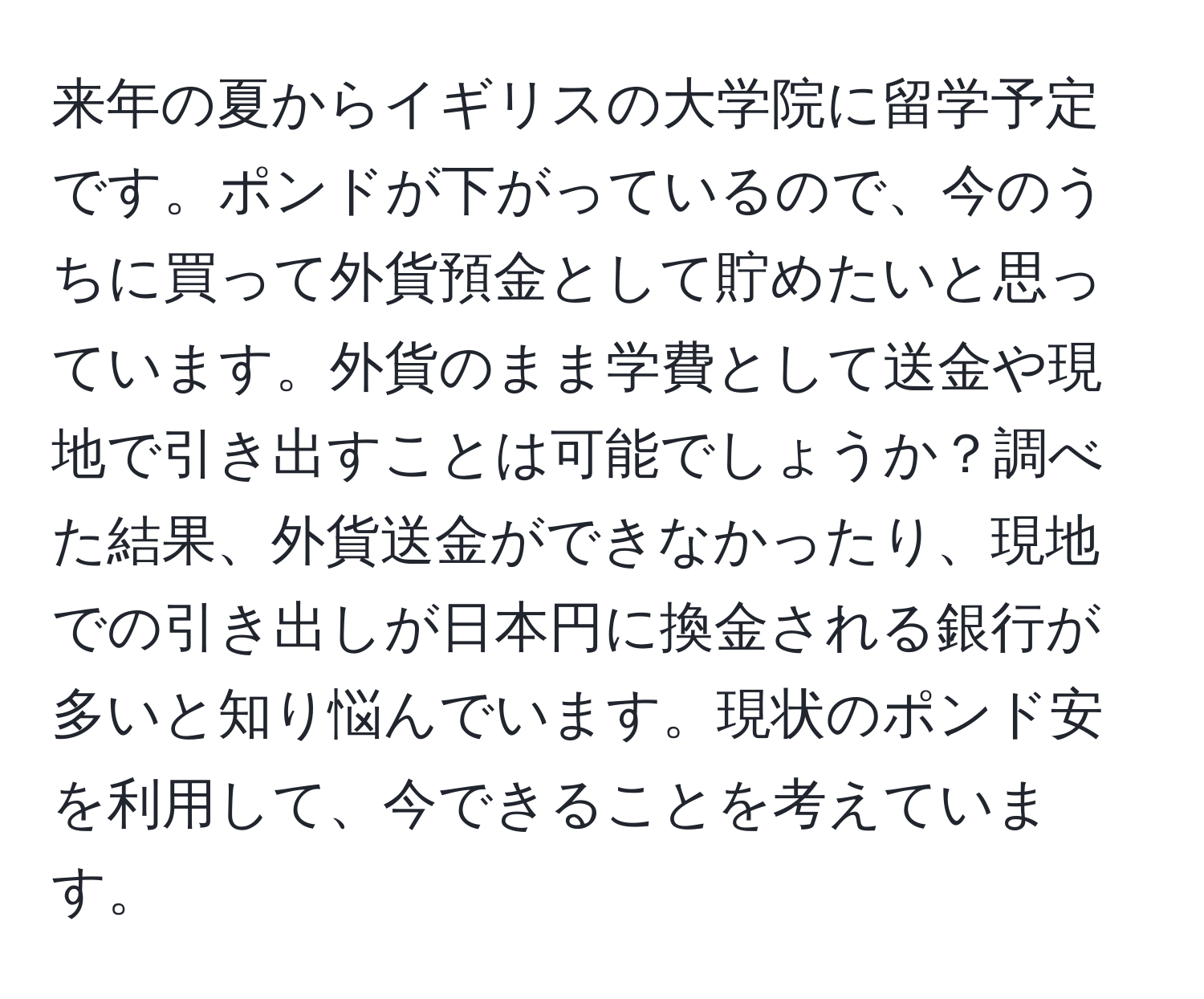 来年の夏からイギリスの大学院に留学予定です。ポンドが下がっているので、今のうちに買って外貨預金として貯めたいと思っています。外貨のまま学費として送金や現地で引き出すことは可能でしょうか？調べた結果、外貨送金ができなかったり、現地での引き出しが日本円に換金される銀行が多いと知り悩んでいます。現状のポンド安を利用して、今できることを考えています。