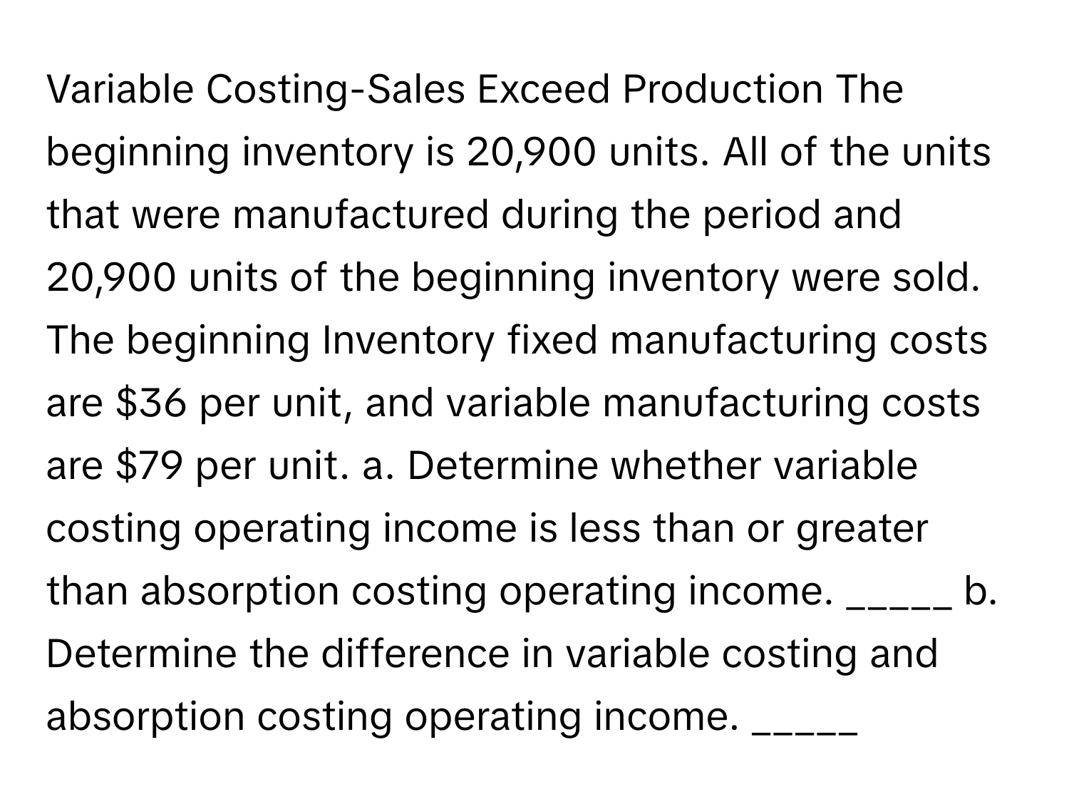 Variable Costing-Sales Exceed Production The beginning inventory is 20,900 units. All of the units that were manufactured during the period and 20,900 units of the beginning inventory were sold. The beginning Inventory fixed manufacturing costs are $36 per unit, and variable manufacturing costs are $79 per unit. a. Determine whether variable costing operating income is less than or greater than absorption costing operating income. _____ b. Determine the difference in variable costing and absorption costing operating income. _____