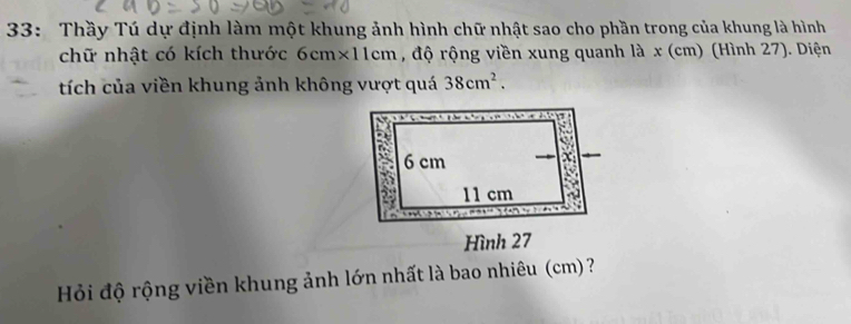 33: Thầy Tú dự định làm một khung ảnh hình chữ nhật sao cho phần trong của khung là hình 
chữ nhật có kích thước 6cm* 11 cm , độ rộng viền xung quanh là x (cm) (Hình 27). Diện 
tích của viền khung ảnh không vượt quá 38cm^2. 
Hỏi độ rộng viền khung ảnh lớn nhất là bao nhiêu (cm) ?