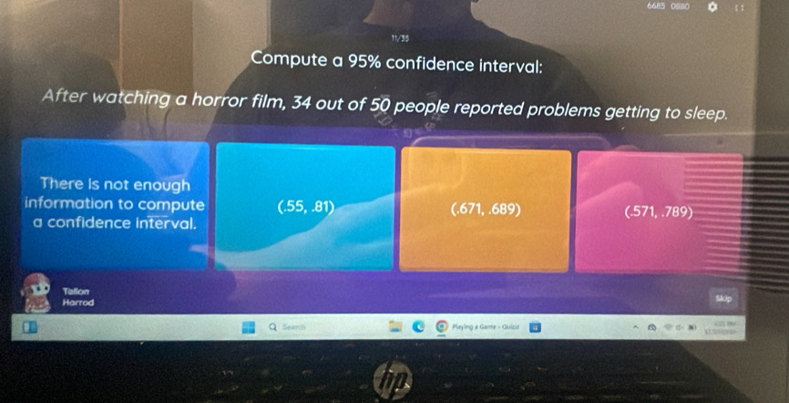 11/35
Compute a 95% confidence interval:
After watching a horror film, 34 out of 50 people reported problems getting to sleep.
There is not enough
information to compute (.55,.81) (.671, .689) (.571, .789)
a confidence interval.
Tallon
Harrod
Seath Playing a Game - Quizia