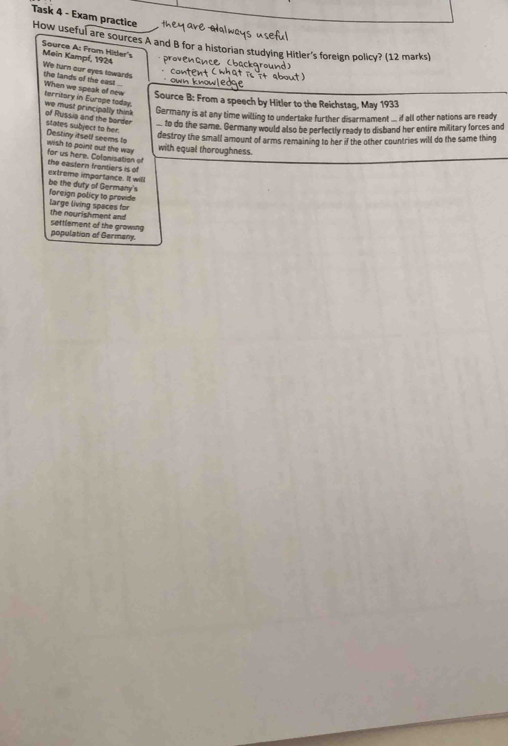 Task 4 - Exam practice 
How useful are sources A and B for a historian studying Hitler’s foreign policy? (12 marks) 
Source A: From Hitler's 
Mein Kampf, 1924 provenanc cbackground 
We turn our eyes towards 
the lands of the east ... 
When we speak of new Source B: From a speech by Hitler to the Reichstag, May 1933 
territory in Europe today, 
we must principally think Germany is at any time willing to undertake further disarmament ... if all other nations are ready 
of Russia and the border to do the same. Germany would also be perfectly ready to disband her entire military forces and 
states subject to her. 
Destiny itself seems to 
destroy the small amount of arms remaining to her if the other countries will do the same thing 
wish to point out the way with equal thoroughness. 
for us here. Colonisation of 
the eastern frontiers is of 
extreme importance. It will 
be the duty of Germany's 
foreign policy to provide 
large living spaces for 
the nourishment and 
settlement of the growing 
population of Germany.