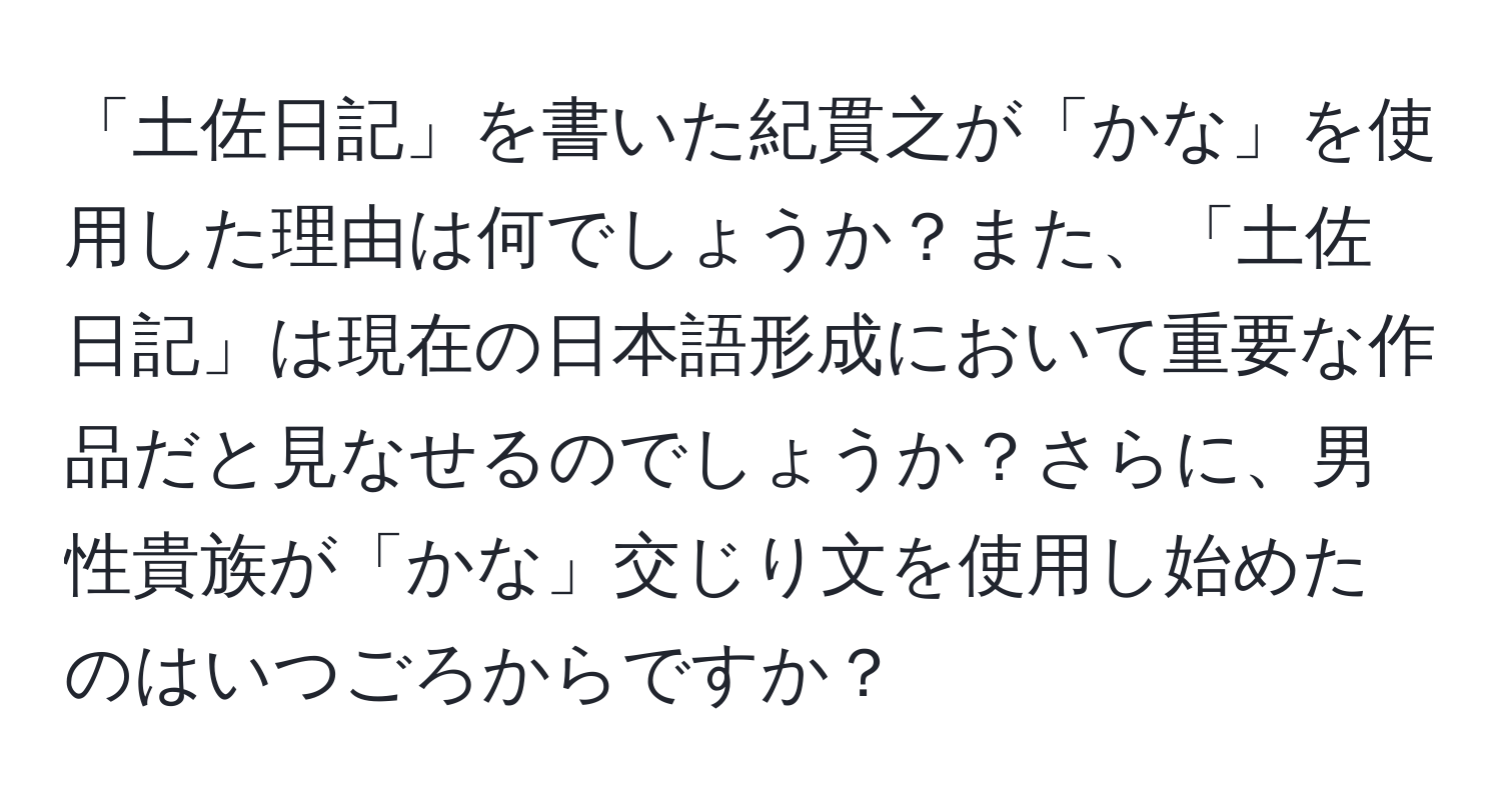 「土佐日記」を書いた紀貫之が「かな」を使用した理由は何でしょうか？また、「土佐日記」は現在の日本語形成において重要な作品だと見なせるのでしょうか？さらに、男性貴族が「かな」交じり文を使用し始めたのはいつごろからですか？