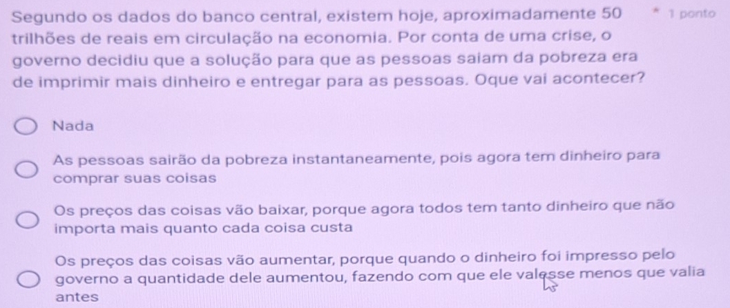 Segundo os dados do banco central, existem hoje, aproximadamente 50 1 ponto
trilhões de reais em circulação na economia. Por conta de uma crise, o
governo decidiu que a solução para que as pessoas saiam da pobreza era
de imprimir mais dinheiro e entregar para as pessoas. Oque vai acontecer?
Nada
As pessoas sairão da pobreza instantaneamente, pois agora tem dinheiro para
comprar suas coisas
Os preços das coisas vão baixar, porque agora todos tem tanto dinheiro que não
importa mais quanto cada coisa custa
Os preços das coisas vão aumentar, porque quando o dinheiro foi impresso pelo
governo a quantidade dele aumentou, fazendo com que ele valesse menos que valia
antes