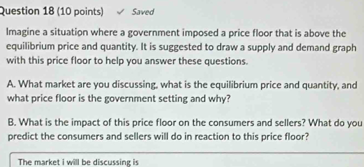 Saved 
Imagine a situation where a government imposed a price floor that is above the 
equilibrium price and quantity. It is suggested to draw a supply and demand graph 
with this price floor to help you answer these questions. 
A. What market are you discussing, what is the equilibrium price and quantity, and 
what price floor is the government setting and why? 
B. What is the impact of this price floor on the consumers and sellers? What do you 
predict the consumers and sellers will do in reaction to this price floor? 
The market i will be discussing is