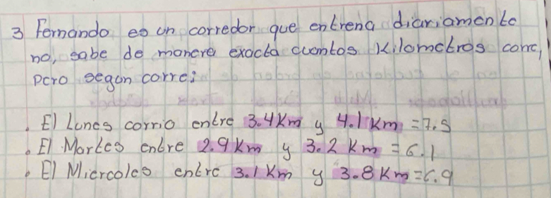 Femando eo on corredor gue entrena diariamen to
no, sabe de monere exacta cuamtos kilometros comc
pcro segon corre?
El Lones corrio enlre 3. 4Km y 4.1km=7.5
E1. Markes cnlre 2. 9km y 3. 2km=6.1
EI Micrcols entrc 3. Km y 3.8km =6.9