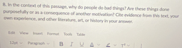 In the context of this passage, why do people do bad things? Are these things done 
purposefully or as a consequence of another motivation? Cite evidence from this text, your 
own experience, and other literature, art, or history in your answer. 
Edit View Insert Format Tools Table 
12pt Paragraph B I U A T²